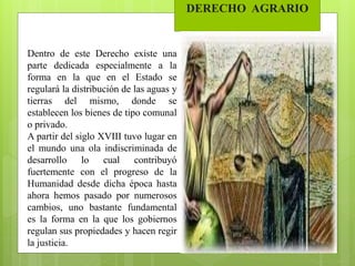DERECHO AGRARIO
Dentro de este Derecho existe una
parte dedicada especialmente a la
forma en la que en el Estado se
regulará la distribución de las aguas y
tierras del mismo, donde se
establecen los bienes de tipo comunal
o privado.
A partir del siglo XVIII tuvo lugar en
el mundo una ola indiscriminada de
desarrollo lo cual contribuyó
fuertemente con el progreso de la
Humanidad desde dicha época hasta
ahora hemos pasado por numerosos
cambios, uno bastante fundamental
es la forma en la que los gobiernos
regulan sus propiedades y hacen regir
la justicia.
 