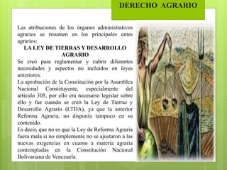 DERECHO AGRARIO
Las atribuciones de los órganos administrativos
agrarios se resumen en los principales entes
agrarios:
LA LEY DE TIERRAS Y DESARROLLO
AGRARIO
Se creó para reglamentar y cubrir diferentes
necesidades y aspectos no incluidos en leyes
anteriores.
La aprobación de la Constitución por la Asamblea
Nacional Constituyente, especialmente del
artículo 305, por ello era necesario legislar sobre
ello y fue cuando se creó la Ley de Tierras y
Desarrollo Agrario (LTDA), ya que la anterior
Reforma Agraria, no disponía tampoco en su
contenido.
Es decir, que no es que la Ley de Reforma Agraria
fuera mala si no simplemente no se ajustaron a las
nuevas exigencias en cuanto a materia agraria
contempladas en la Constitución Nacional
Bolivariana de Venezuela.
 