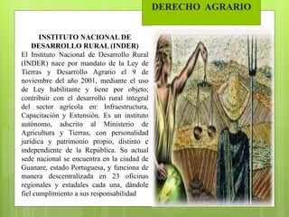 DERECHO AGRARIO
INSTITUTO NACIONAL DE
DESARROLLO RURAL (INDER)
El Instituto Nacional de Desarrollo Rural
(INDER) nace por mandato de la Ley de
Tierras y Desarrollo Agrario el 9 de
noviembre del año 2001, mediante el uso
de Ley habilitante y tiene por objeto;
contribuir con el desarrollo rural integral
del sector agrícola en: Infraestructura,
Capacitación y Extensión. Es un instituto
autónomo, adscrito al Ministerio de
Agricultura y Tierras, con personalidad
jurídica y patrimonio propio, distinto e
independiente de la República. Su actual
sede nacional se encuentra en la ciudad de
Guanare, estado Portuguesa, y funciona de
manera descentralizada en 23 oficinas
regionales y estadales cada una, dándole
fiel cumplimiento a sus responsabilidad
 