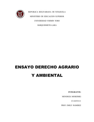 REPUBLICA BOLIVARIANA DE VENEZUELA
MINISTERIO DE EDUCACION SUPERIOR
UNIVERSIDAD FERMIN TORO
BARQUISIMETO-LARA
ENSAYO DERECHO AGRARIO
Y AMBIENTAL
INTEGRANTE:
MENDOZA MOREIMIG
CI 24353111
PROF. EMILY RAMIREZ
 