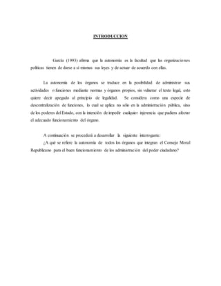 INTRODUCCION
García (1993) afirma que la autonomía es la facultad que las organizaciones
políticas tienen de darse a sí mismas sus leyes y de actuar de acuerdo con ellas.
La autonomía de los órganos se traduce en la posibilidad de administrar sus
actividades o funciones mediante normas y órganos propios, sin vulnerar el texto legal, esto
quiere decir apegado al principio de legalidad. Se considera como una especie de
descentralización de funciones, lo cual se aplica no sólo en la administración pública, sino
de los poderes del Estado, con la intención de impedir cualquier injerencia que pudiera afectar
el adecuado funcionamiento del órgano.
A continuación se procederá a desarrollar la siguiente interrogante:
¿A qué se refiere la autonomía de todos los órganos que integran el Consejo Moral
Republicano para el buen funcionamiento de los administración del poder ciudadano?
 