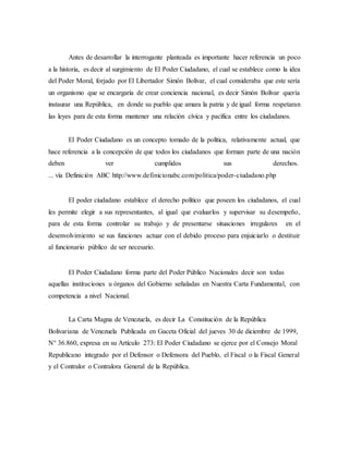 Antes de desarrollar la interrogante planteada es importante hacer referencia un poco
a la historia, es decir al surgimiento de El Poder Ciudadano, el cual se establece como la idea
del Poder Moral, forjado por El Libertador Simón Bolívar, el cual consideraba que este sería
un organismo que se encargaría de crear conciencia nacional, es decir Simón Bolívar quería
instaurar una República, en donde su pueblo que amara la patria y de igual forma respetaran
las leyes para de esta forma mantener una relación cívica y pacífica entre los ciudadanos.
El Poder Ciudadano es un concepto tomado de la política, relativamente actual, que
hace referencia a la concepción de que todos los ciudadanos que forman parte de una nación
deben ver cumplidos sus derechos.
... vía Definición ABC http://www.definicionabc.com/politica/poder-ciudadano.php
El poder ciudadano establece el derecho político que poseen los ciudadanos, el cual
les permite elegir a sus representantes, al igual que evaluarlos y supervisar su desempeño,
para de esta forma controlar su trabajo y de presentarse situaciones irregulares en el
desenvolvimiento se sus funciones actuar con el debido proceso para enjuiciarlo o destituir
al funcionario público de ser necesario.
El Poder Ciudadano forma parte del Poder Público Nacionales decir son todas
aquellas instituciones u órganos del Gobierno señaladas en Nuestra Carta Fundamental, con
competencia a nivel Nacional.
La Carta Magna de Venezuela, es decir La Constitución de la República
Bolivariana de Venezuela Publicada en Gaceta Oficial del jueves 30 de diciembre de 1999,
N° 36.860, expresa en su Artículo 273: El Poder Ciudadano se ejerce por el Consejo Moral
Republicano integrado por el Defensor o Defensora del Pueblo, el Fiscal o la Fiscal General
y el Contralor o Contralora General de la República.
 