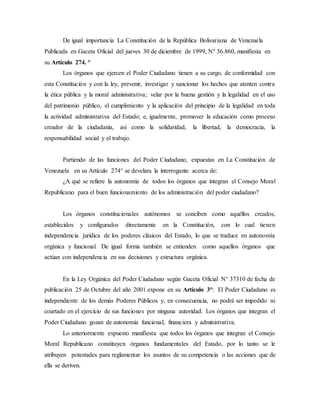 De igual importancia La Constitución de la República Bolivariana de Venezuela
Publicada en Gaceta Oficial del jueves 30 de diciembre de 1999, N° 36.860, manifiesta en
su Artículo 274. °
Los órganos que ejercen el Poder Ciudadano tienen a su cargo, de conformidad con
esta Constitución y con la ley, prevenir, investigar y sancionar los hechos que atenten contra
la ética pública y la moral administrativa; velar por la buena gestión y la legalidad en el uso
del patrimonio público, el cumplimiento y la aplicación del principio de la legalidad en toda
la actividad administrativa del Estado; e, igualmente, promover la educación como proceso
creador de la ciudadanía, así como la solidaridad, la libertad, la democracia, la
responsabilidad social y el trabajo.
Partiendo de las funciones del Poder Ciudadano, expuestas en La Constitución de
Venezuela en su Artículo 274° se develara la interrogante acerca de:
¿A qué se refiere la autonomía de todos los órganos que integran el Consejo Moral
Republicano para el buen funcionamiento de los administración del poder ciudadano?
Los órganos constitucionales autónomos se conciben como aquéllos creados,
establecidos y configurados directamente en la Constitución, con lo cual tienen
independencia jurídica de los poderes clásicos del Estado, lo que se traduce en autonomía
orgánica y funcional. De igual forma también se entienden como aquellos órganos que
actúan con independencia en sus decisiones y estructura orgánica.
En la Ley Orgánica del Poder Ciudadano según Gaceta Oficial N° 37310 de fecha de
publicación 25 de Octubre del año 2001 expone en su Artículo 3°: El Poder Ciudadano es
independiente de los demás Poderes Públicos y, en consecuencia, no podrá ser impedido ni
coartado en el ejercicio de sus funciones por ninguna autoridad. Los órganos que integran el
Poder Ciudadano gozan de autonomía funcional, financiera y administrativa.
Lo anteriormente expuesto manifiesta que todos los órganos que integran el Consejo
Moral Republicano constituyen órganos fundamentales del Estado, por lo tanto se le
atribuyen potestades para reglamentar los asuntos de su competencia o las acciones que de
ella se deriven.
 