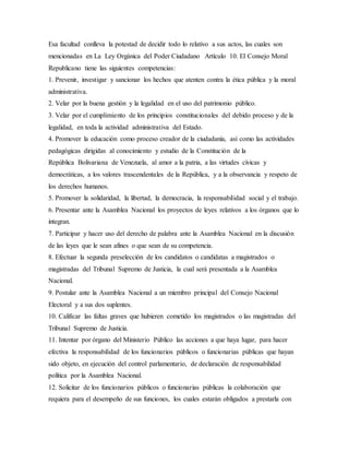 Esa facultad conlleva la potestad de decidir todo lo relativo a sus actos, las cuales son
mencionadas en La Ley Orgánica del Poder Ciudadano Artículo 10. El Consejo Moral
Republicano tiene las siguientes competencias:
1. Prevenir, investigar y sancionar los hechos que atenten contra la ética pública y la moral
administrativa.
2. Velar por la buena gestión y la legalidad en el uso del patrimonio público.
3. Velar por el cumplimiento de los principios constitucionales del debido proceso y de la
legalidad, en toda la actividad administrativa del Estado.
4. Promover la educación como proceso creador de la ciudadanía, así como las actividades
pedagógicas dirigidas al conocimiento y estudio de la Constitución de la
República Bolivariana de Venezuela, al amor a la patria, a las virtudes cívicas y
democráticas, a los valores trascendentales de la República, y a la observancia y respeto de
los derechos humanos.
5. Promover la solidaridad, la libertad, la democracia, la responsabilidad social y el trabajo.
6. Presentar ante la Asamblea Nacional los proyectos de leyes relativos a los órganos que lo
integran.
7. Participar y hacer uso del derecho de palabra ante la Asamblea Nacional en la discusión
de las leyes que le sean afines o que sean de su competencia.
8. Efectuar la segunda preselección de los candidatos o candidatas a magistrados o
magistradas del Tribunal Supremo de Justicia, la cual será presentada a la Asamblea
Nacional.
9. Postular ante la Asamblea Nacional a un miembro principal del Consejo Nacional
Electoral y a sus dos suplentes.
10. Calificar las faltas graves que hubieren cometido los magistrados o las magistradas del
Tribunal Supremo de Justicia.
11. Intentar por órgano del Ministerio Público las acciones a que haya lugar, para hacer
efectiva la responsabilidad de los funcionarios públicos o funcionarias públicas que hayan
sido objeto, en ejecución del control parlamentario, de declaración de responsabilidad
política por la Asamblea Nacional.
12. Solicitar de los funcionarios públicos o funcionarias públicas la colaboración que
requiera para el desempeño de sus funciones, los cuales estarán obligados a prestarla con
 