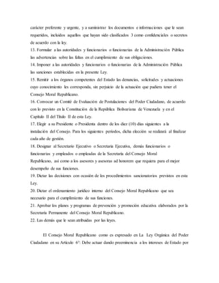 carácter preferente y urgente, y a suministrar los documentos e informaciones que le sean
requeridos, incluidos aquellos que hayan sido clasificados 3 como confidenciales o secretos
de acuerdo con la ley.
13. Formular a las autoridades y funcionarios o funcionarias de la Administración Pública
las advertencias sobre las faltas en el cumplimiento de sus obligaciones.
14. Imponer a las autoridades y funcionarios o funcionarias de la Administración Pública
las sanciones establecidas en la presente Ley.
15. Remitir a los órganos competentes del Estado las denuncias, solicitudes y actuaciones
cuyo conocimiento les corresponda, sin perjuicio de la actuación que pudiera tener el
Consejo Moral Republicano.
16. Convocar un Comité de Evaluación de Postulaciones del Poder Ciudadano, de acuerdo
con lo previsto en la Constitución de la República Bolivariana de Venezuela y en el
Capítulo II del Título II de esta Ley.
17. Elegir a su Presidente o Presidenta dentro de los diez (10) días siguientes a la
instalación del Consejo. Para los siguientes períodos, dicha elección se realizará al finalizar
cada año de gestión.
18. Designar al Secretario Ejecutivo o Secretaria Ejecutiva, demás funcionarios o
funcionarias y empleados o empleadas de la Secretaría del Consejo Moral
Republicano, así como a los asesores y asesoras ad honorem que requiera para el mejor
desempeño de sus funciones.
19. Dictar las decisiones con ocasión de los procedimientos sancionatorios previstos en esta
Ley.
20. Dictar el ordenamiento jurídico interno del Consejo Moral Republicano que sea
necesario para el cumplimiento de sus funciones.
21. Aprobar los planes y programas de prevención y promoción educativa elaborados por la
Secretaría Permanente del Consejo Moral Republicano.
22. Las demás que le sean atribuidas por las leyes.
El Consejo Moral Republicano como es expresado en La Ley Orgánica del Poder
Ciudadano en su Artículo 6°: Debe actuar dando preeminencia a los intereses de Estado por
 