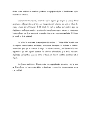 encima de los intereses de naturaleza particular o de grupos dirigidos a la satisfacción de las
necesidades colectivas.
Lo anteriormente expuesto, manifiesta que los órganos que integran el Consejo Moral
republicano deben prestar su servicio con ética profesional así como una serie de valores los
cuales velaran por el bienestar de El Estado lo cual se traduce en beneficio para sus
ciudadanos, por lo tanto aunado a la autonomía que debe permanecer vigente en cada órgano
lo que se busca con dicha autonomía es atender eficazmente asuntos primordiales del Estado
en beneficio de la sociedad.
Por medio de la creación de los órganos que integran El Consejo Moral Republicano,
los órganos constitucionales autónomos, estos serán encargaran de fiscalizar o controlar
instituciones para que no violenten el apego a la constitucionalidad, por lo tanto es de suma
importancia que estos órganos cumplan sus funciones estrictamente y en donde prevalezca
el principio de legalidad, y de esta formar se busca con ellos un equilibrio constitucional en
el país.
Los órganos autónomos deberán contar con especialización en su área y por lo tanto
no dejarse llevar por intereses partidistas o situaciones coyunturales, sino con estricto apego
a la legalidad.
 