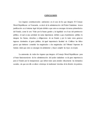 CONCLUSION
Los órganos constitucionales autónomos en el caso de los que integran El Consejo
Moral Republicano en Venezuela, es decir de la administración del Poder Ciudadano tienen
justificación en el sistema legal del país debido a que estos se encargan de tareas primordiales
del Estado, como lo son: Velar por la buena gestión y la legalidad en el uso del patrimonio
público, el cual es una actividad de suma importancia debido a que el patrimonio público lo
integran los bienes, derechos y obligaciones de un Estado y por lo tanto estos generan
ingresos destinados al gasto público, de igual importancia facultad de Calificar las faltas
graves que hubieren cometido los magistrados o las magistradas del Tribunal Supremo de
Justicia dado que estos se encargan de administrar y hacer cumplir las leyes en el país.
La autonomía de todos los órganos que integran el Consejo Moral Republicano para
el buen funcionamiento de los administración del poder ciudadano es de gran importancia
para el Estado por la transparencia que deben tener para atender eficazmente las demandas
sociales; sin que con ello se altere o destruya la tradicional doctrina de la división de poderes.
 