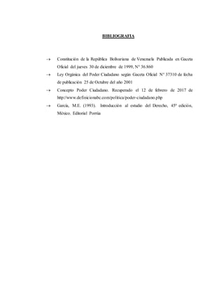 BIBLIOGRAFIA
 Constitución de la República Bolivariana de Venezuela Publicada en Gaceta
Oficial del jueves 30 de diciembre de 1999, N° 36.860
 Ley Orgánica del Poder Ciudadano según Gaceta Oficial N° 37310 de fecha
de publicación 25 de Octubre del año 2001
 Concepto Poder Ciudadano. Recuperado el 12 de febrero de 2017 de
http://www.definicionabc.com/politica/poder-ciudadano.php
 García, M.E. (1993). Introducción al estudio del Derecho, 45ª edición,
México. Editorial Porrúa
 