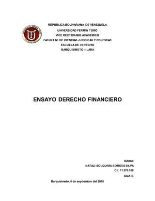 REPUBLICABOLIVARIANA DE VENEZUELA
UNIVERSIDAD FERMÍN TORO
VICE RECTORADO ACADEMICO
FACULTAD DE CIENCIAS JURIDICAS Y POLITICAS
ESCUELADE DERECHO
BARQUISIMETO – LARA
ENSAYO DERECHO FINANCIERO
Autora:
NATALI SOLQUIVIA BORGES SILVA
C.I: 11.276.168
SAIA B
Barquisimeto, 6 de septiembre del 2018
 