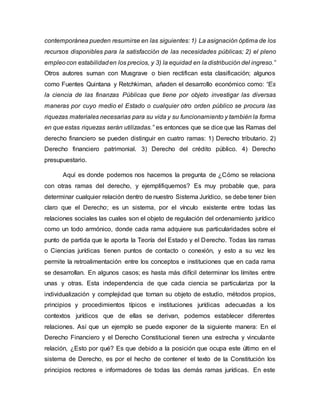 contemporánea pueden resumirse en las siguientes: 1) La asignación óptima de los
recursos disponibles para la satisfacción de las necesidades públicas; 2) el pleno
empleocon estabilidaden los precios, y 3) la equidad en la distribución del ingreso.”
Otros autores suman con Musgrave o bien rectifican esta clasificación; algunos
como Fuentes Quintana y Retchkiman, añaden el desarrollo económico como: “Es
la ciencia de las finanzas Públicas que tiene por objeto investigar las diversas
maneras por cuyo medio el Estado o cualquier otro orden público se procura las
riquezas materiales necesarias para su vida y su funcionamiento y también la forma
en que estas riquezas serán utilizadas.” es entonces que se dice que las Ramas del
derecho financiero se pueden distinguir en cuatro ramas: 1) Derecho tributario. 2)
Derecho financiero patrimonial. 3) Derecho del crédito público. 4) Derecho
presupuestario.
Aquí es donde podemos nos hacemos la pregunta de ¿Cómo se relaciona
con otras ramas del derecho, y ejemplifiquemos? Es muy probable que, para
determinar cualquier relación dentro de nuestro Sistema Jurídico, se debe tener bien
claro que el Derecho; es un sistema, por el vínculo existente entre todas las
relaciones sociales las cuales son el objeto de regulación del ordenamiento jurídico
como un todo armónico, donde cada rama adquiere sus particularidades sobre el
punto de partida que le aporta la Teoría del Estado y el Derecho. Todas las ramas
o Ciencias jurídicas tienen puntos de contacto o conexión, y esto a su vez les
permite la retroalimentación entre los conceptos e instituciones que en cada rama
se desarrollan. En algunos casos; es hasta más difícil determinar los límites entre
unas y otras. Esta independencia de que cada ciencia se particulariza por la
individualización y complejidad que tornan su objeto de estudio, métodos propios,
principios y procedimientos típicos e instituciones jurídicas adecuadas a los
contextos jurídicos que de ellas se derivan, podemos establecer diferentes
relaciones. Así que un ejemplo se puede exponer de la siguiente manera: En el
Derecho Financiero y el Derecho Constitucional tienen una estrecha y vinculante
relación, ¿Esto por qué? Es que debido a la posición que ocupa este último en el
sistema de Derecho, es por el hecho de contener el texto de la Constitución los
principios rectores e informadores de todas las demás ramas jurídicas. En este
 