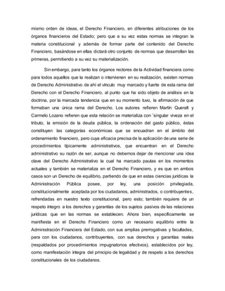 mismo orden de ideas, el Derecho Financiero, en diferentes atribuciones de los
órganos financieros del Estado; pero que a su vez estas normas se integran la
materia constitucional y además de formar parte del contenido del Derecho
Financiero, basándose en ellas dictará otro conjunto de normas que desarrollan las
primeras, permitiendo a su vez su materialización.
Sin embargo, para tanto los órganos rectores de la Actividad financiera como
para todos aquellos que la realizan o intervienen en su realización, existen normas
de Derecho Administrativo de ahí el vínculo muy marcado y fuerte de esta rama del
Derecho con el Derecho Financiero, al punto que ha sido objeto de análisis en la
doctrina, por la marcada tendencia que en su momento tuvo, la afirmación de que
formaban una única rama del Derecho. Los autores refieren Martín Queralt y
Carmelo Lozano refieren que esta relación se materializa con ¨singular viveza en el
tributo, la emisión de la deuda pública, la ordenación del gasto público, éstas
constituyen las categorías económicas que se encuadran en el ámbito del
ordenamiento financiero, pero cuya eficacia precisa de la aplicación de una serie de
procedimientos típicamente administrativos, que encuentran en el Derecho
administrativo su razón de ser, aunque no debemos dejar de mencionar una idea
clave del Derecho Administrativo la cual ha marcado pautas en los momentos
actuales y también se materializa en el Derecho Financiero, y es que en ambos
casos son un Derecho de equilibrio, partiendo de que en estas ciencias jurídicas la
Administración Pública posee, por ley, una posición privilegiada,
constitucionalmente aceptada por los ciudadanos, administrados, o contribuyentes,
refrendadas en nuestro texto constitucional, pero esto; también requiere de un
respeto íntegro a los derechos y garantías de los sujetos pasivos de las relaciones
jurídicas que en las normas se establecen. Ahora bien, específicamente se
manifiesta en el Derecho Financiero como un necesario equilibrio entre la
Administración Financiera del Estado, con sus amplias prerrogativas y facultades,
para con los ciudadanos, contribuyentes, con sus derechos y garantías reales
(respaldados por procedimientos impugnatorios efectivos), establecidos por ley,
como manifestación íntegra del principio de legalidad y de respeto a los derechos
constitucionales de los ciudadanos.
 