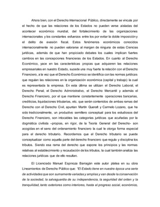 Ahora bien, con el Derecho Internacional Público, directamente se vincula por
el hecho de que las relaciones de los Estados no pueden verse aisladas del
acontecer económico mundial, del fortalecimiento de las organizaciones
internacionales y los constantes esfuerzos entre los por evitar la doble imposicióny
el delito de evasión fiscal. Estos fenómenos económicos conocidos
internacionalmente no pueden valorarse al margen de ninguna de estas Ciencias
jurídicas, además de que han propiciado debates los cuales implican fuertes
cambios en las concepciones financieras de los Estados. En cuanto al Derecho
Económico, yace en las características propias que adquieren las relaciones
empresariales en nuestro Estado, sucede una muy fuerte la relación con el Derecho
Financiero, a la vez que el Derecho Económico se identifica con las normas jurídicas
que regulan las relaciones en la organización económica (capital y trabajo) la cual
es representada la empresa. En esta última se utilizan el Derecho Laboral, el
Derecho Penal, el Derecho Administrativo, el Derecho Mercantil y además el
Derecho Financiero, por el que mantiene constantemente operaciones bancarias,
crediticias, liquidaciones tributarias, etc. que serán contenidos de ambas ramas del
Derecho con el Derecho Civil, apuntan Martín Queralt y Carmelo Lozano, que ha
sido tradicionalmente, un productivo semillero conceptual para los estudiosos del
Derecho Financiero, son intocables las categorías jurídicas que acuñadas por la
dogmática civilista –propias, en rigor, de la Teoría General del Derecho- son
acogidas en el seno del ordenamiento financiero la cual le otorga forma especial
para el derecho tributario. Recordemos que el Derecho tributario se puede
conceptualizar como aquella parte del derecho financiero que regula y disciplina los
tributos. Siendo esa rama del derecho que expone los principios y las normas
relativas al establecimiento y recaudación de los tributos, la cual también analiza las
relaciones jurídicas que de ello resultan.
El Licenciado Manuel Espinoza Barragán este autor platea en su obra
Lineamientos de Derecho Público que: “El Estado tiene en nuestra época una serie
de actividades que son sumamente variadas y amplias y van desde la conservación
de la sociedad, la salvaguardia de su independencia, la seguridad del orden y la
tranquilidad, tanto exteriores como interiores, hasta el progreso social, económico,
 