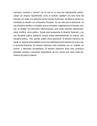 educativo, sanitario y cultural”. por lo cual en el caso del ordenamiento jurídico
cubano se ampara vigentemente como el carácter supletorio de esta rama del
Derecho con vistas a la aplicación de las normas financieras; de idéntica manera se
manifiesta la relación con el Derecho Procesal. Es por esto que la autonomía de
una disciplina científica no significa que se encuentre marginada por los demás, sino
que se señalan los elementos diferenciadores para poder delimitar determinado
saber científico como jurídico. Desde esta perspectiva el derecho financiero y es
una disciplina jurídica autónoma porque encaja adecuadamente en ninguna otra
disciplina jurídica. Tres razones avalan dicha autonomía: El derecho financiero de
regula un aspecto de la realidad social, bien delimitado dicho aspecto no es otro que
la actividad financiera. El derecho financiero está constituido por un conjunto de
normas y relaciones homogéneas. El derecho financiero tiene unos principios
generales propias y peculiares inspiradores de sus normas que viene dado por
criterios de justicia material.
 