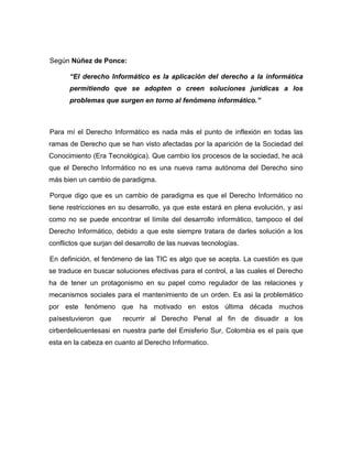 Según Núñez de Ponce:

      “El derecho Informático es la aplicación del derecho a la informática
      permitiendo que se adopten o creen soluciones jurídicas a los
      problemas que surgen en torno al fenómeno informático.”



Para mí el Derecho Informático es nada más el punto de inflexión en todas las
ramas de Derecho que se han visto afectadas por la aparición de la Sociedad del
Conocimiento (Era Tecnológica). Que cambio los procesos de la sociedad, he acá
que el Derecho Informático no es una nueva rama autónoma del Derecho sino
más bien un cambio de paradigma.

Porque digo que es un cambio de paradigma es que el Derecho Informático no
tiene restricciones en su desarrollo, ya que este estará en plena evolución, y así
como no se puede encontrar el límite del desarrollo informático, tampoco el del
Derecho Informático, debido a que este siempre tratara de darles solución a los
conflictos que surjan del desarrollo de las nuevas tecnologías.

En definición, el fenómeno de las TIC es algo que se acepta. La cuestión es que
se traduce en buscar soluciones efectivas para el control, a las cuales el Derecho
ha de tener un protagonismo en su papel como regulador de las relaciones y
mecanismos sociales para el mantenimiento de un orden. Es asi la problemático
por este fenómeno que ha motivado en estos última década muchos
paísestuvieron que      recurrir al Derecho Penal al fin de disuadir a los
cirberdelicuentesasi en nuestra parte del Emisferio Sur, Colombia es el país que
esta en la cabeza en cuanto al Derecho Informatico.
 