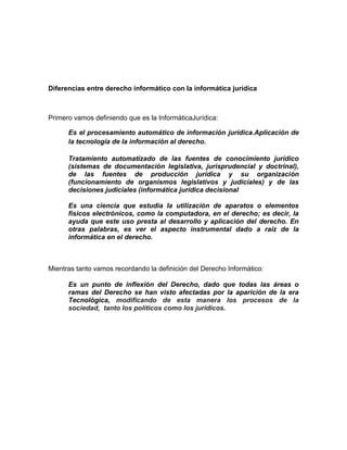 Diferencias entre derecho informático con la informática jurídica



Primero vamos definiendo que es la InformáticaJurídica:

      Es el procesamiento automático de información jurídica.Aplicación de
      la tecnología de la información al derecho.

      Tratamiento automatizado de las fuentes de conocimiento jurídico
      (sistemas de documentación legislativa, jurisprudencial y doctrinal),
      de las fuentes de producción jurídica y su organización
      (funcionamiento de organismos legislativos y judiciales) y de las
      decisiones judiciales (informática jurídica decisional

      Es una ciencia que estudia la utilización de aparatos o elementos
      físicos electrónicos, como la computadora, en el derecho; es decir, la
      ayuda que este uso presta al desarrollo y aplicación del derecho. En
      otras palabras, es ver el aspecto instrumental dado a raíz de la
      informática en el derecho.



Mientras tanto vamos recordando la definición del Derecho Informático:

      Es un punto de inflexión del Derecho, dado que todas las áreas o
      ramas del Derecho se han visto afectadas por la aparición de la era
      Tecnológica, modificando de esta manera los procesos de la
      sociedad, tanto los políticos como los jurídicos.
 
