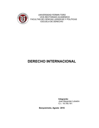 UNIVERSIDAD FERMIN TORO
VICE-RECTORADO ACADÉMICO
FACULTAD DE CIENCIAS JURIDICAS Y POLITICAS
ESCUELA DE DERECHO
DERECHO INTERNACIONAL
Integrante:
José Alexander Lobatón
C.I.: 18.785.161
Barquisimeto, Agosto 2016
 