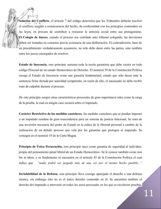 Solución del Conflicto, el artículo 7 del código determina que los Tribunales deberán resolver
el conflicto surgido a consecuencia del hecho, de conformidad con los principios contenidos en
las leyes, en procura de contribuir a restaurar la armonía social entre sus protagonistas.
El Colegio de Jueces, cuando el proceso sea ventilado ante tribunal colegiado, las decisiones
deben ser tomadas en consenso previa existencia de una deliberación. El contradictorio, base de
un procedimiento verdaderamente acusatorio, no sólo debe darse entre las partes, sino también
entre los jueces encargados de resolver.


Estado de Inocencia, este principio sustenta toda la teoría garantista que debe existir en todo
código Procesal de un estado Democrático de Derecho. El numeral 39 de la Constitución Política
recoge el Estado de Inocencia como una garantía fundamental, estado que sólo decae ante la
sentencia firme dictada por autoridad competente, en razón de ello, el encausado no debe recibir
trato de culpable durante el proceso.


De este principio surgen otras características procesales de gran importancia tales como la carga
de la prueba, la cual en ningún caso recaerá sobre el imputado.


Carácter Restrictivo de las medidas cautelares, las medidas cautelares que se puedan imponer
a un imputado resultan de gran trascendencia para un sistema de justicia funcional. Se trata de
una inversión necesaria del poder de Estado en la esfera de la libertad personal a cambio de la
realización de un debido proceso que vela por las garantías que protegen al imputado. Se
consagra en el numeral 10 de la Carta Magna.


Principio de Única Persecución, este principio nace como garantía de seguridad al individuo,
propio del pensamiento penal liberal de un Estado Democrático. Se le conoce también como non
bis in idem, y su fundamento se encuentra en el artículo 42 de la Constitución Política el cual
indica que    “nadie podrá ser juzgado más de una vez por el mismo hecho punible...”


Inviolabilidad de la Defensa, este principio lleva consigo aparejado el derecho a una defensa
técnica, sin embargo éste no es el único derecho contenido en él. Se encuentra también el
derecho del imputado a intervenir en todos los actos procesales en los que se recolecten pruebas,


                                                                                                    11
 