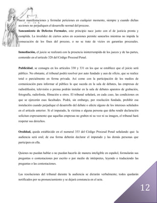 hacer manifestaciones y formular peticiones en cualquier momento, siempre y cuando dichas
acciones no perjudiquen el desarrollo normal del proceso.
Saneamiento de Defectos Formales, este principio nace junto con el de justicia pronta y
cumplida. La invalidez de ciertos actos en ocasiones permite sanearlos mientras no impida la
consecución de los fines del proceso, o no se trate de vicios en garantías procesales.


Inmediación, el juicio se realizará con la presencia ininterrumpida de los jueces y de las partes,
contenido en el artículo 328 del Código Procesal Penal.


Publicidad, se consagra en los artículos 330 y 331 en los que se establece que el juicio será
público. No obstante, el tribunal podrá resolver por auto fundado y aun de oficio, que se realice
total o parcialmente en forma privada. Así como con la participación de los medios de
comunicación para informar al público lo que suceda en la sala de debates, las empresas de
radiodifusión, televisión o prensa podrán instalar en la sala de debates aparatos de grabación,
fotografía, radiofonía, filmación u otros. El tribunal señalará, en cada caso, las condiciones en
que se ejercerán esas facultades. Podrá, sin embargo, por resolución fundada, prohibir esa
instalación cuando perjudique el desarrollo del debate o afecte alguno de los intereses señalados
en el artículo anterior. Si el imputado, la víctima o alguna persona que deba rendir declaración
solicitan expresamente que aquellas empresas no graben ni su voz ni su imagen, el tribunal hará
respetar sus derechos.


Oralidad, queda establecido en el numeral 333 del Código Procesal Penal señalando que: la
audiencia será oral; de esa forma deberán declarar el imputado y las demás personas que
participen en ella.


Quienes no puedan hablar o no puedan hacerlo de manera inteligible en español, formularán sus
preguntas o contestaciones por escrito o por medio de intérpretes, leyendo o traduciendo las
preguntas o las contestaciones.


Las resoluciones del tribunal durante la audiencia se dictarán verbalmente; todos quedarán
notificados por su pronunciamiento y se dejará constancia en el acta.


                                                                                                     12
 
