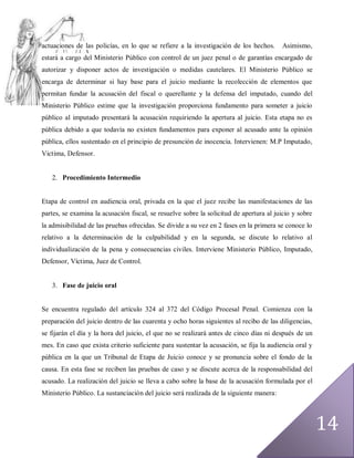actuaciones de las policías, en lo que se refiere a la investigación de los hechos.      Asimismo,
estará a cargo del Ministerio Público con control de un juez penal o de garantías encargado de
autorizar y disponer actos de investigación o medidas cautelares. El Ministerio Público se
encarga de determinar si hay base para el juicio mediante la recolección de elementos que
permitan fundar la acusación del fiscal o querellante y la defensa del imputado, cuando del
Ministerio Público estime que la investigación proporciona fundamento para someter a juicio
público al imputado presentará la acusación requiriendo la apertura al juicio. Esta etapa no es
pública debido a que todavía no existen fundamentos para exponer al acusado ante la opinión
pública, ellos sustentado en el principio de presunción de inocencia. Intervienen: M.P Imputado,
Victima, Defensor.


   2. Procedimiento Intermedio


Etapa de control en audiencia oral, privada en la que el juez recibe las manifestaciones de las
partes, se examina la acusación fiscal, se resuelve sobre la solicitud de apertura al juicio y sobre
la admisibilidad de las pruebas ofrecidas. Se divide a su vez en 2 fases en la primera se conoce lo
relativo a la determinación de la culpabilidad y en la segunda, se discute lo relativo al
individualización de la pena y consecuencias civiles. Interviene Ministerio Público, Imputado,
Defensor, Víctima, Juez de Control.


   3. Fase de juicio oral


Se encuentra regulado del artículo 324 al 372 del Código Procesal Penal. Comienza con la
preparación del juicio dentro de las cuarenta y ocho horas siguientes al recibo de las diligencias,
se fijarán el día y la hora del juicio, el que no se realizará antes de cinco días ni después de un
mes. En caso que exista criterio suficiente para sustentar la acusación, se fija la audiencia oral y
pública en la que un Tribunal de Etapa de Juicio conoce y se pronuncia sobre el fondo de la
causa. En esta fase se reciben las pruebas de caso y se discute acerca de la responsabilidad del
acusado. La realización del juicio se lleva a cabo sobre la base de la acusación formulada por el
Ministerio Público. La sustanciación del juicio será realizada de la siguiente manera:




                                                                                                       14
 