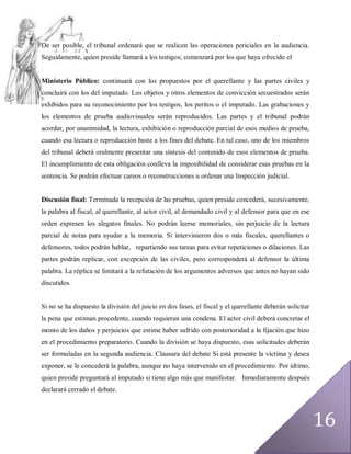 De ser posible, el tribunal ordenará que se realicen las operaciones periciales en la audiencia.
Seguidamente, quien preside llamará a los testigos; comenzará por los que haya ofrecido el


Ministerio Público: continuará con los propuestos por el querellante y las partes civiles y
concluirá con los del imputado. Los objetos y otros elementos de convicción secuestrados serán
exhibidos para su reconocimiento por los testigos, los peritos o el imputado. Las grabaciones y
los elementos de prueba audiovisuales serán reproducidos. Las partes y el tribunal podrán
acordar, por unanimidad, la lectura, exhibición o reproducción parcial de esos medios de prueba,
cuando esa lectura o reproducción baste a los fines del debate. En tal caso, uno de los miembros
del tribunal deberá oralmente presentar una síntesis del contenido de esos elementos de prueba.
El incumplimiento de esta obligación conlleva la imposibilidad de considerar esas pruebas en la
sentencia. Se podrán efectuar careos o reconstrucciones u ordenar una Inspección judicial.


Discusión final: Terminada la recepción de las pruebas, quien preside concederá, sucesivamente,
la palabra al fiscal, al querellante, al actor civil, al demandado civil y al defensor para que en ese
orden expresen los alegatos finales. No podrán leerse memoriales, sin perjuicio de la lectura
parcial de notas para ayudar a la memoria. Si intervinieron dos o más fiscales, querellantes o
defensores, todos podrán hablar, repartiendo sus tareas para evitar repeticiones o dilaciones. Las
partes podrán replicar, con excepción de las civiles, pero corresponderá al defensor la última
palabra. La réplica se limitará a la refutación de los argumentos adversos que antes no hayan sido
discutidos.


Si no se ha dispuesto la división del juicio en dos fases, el fiscal y el querellante deberán solicitar
la pena que estiman procedente, cuando requieran una condena. El actor civil deberá concretar el
monto de los daños y perjuicios que estime haber sufrido con posterioridad a la fijación que hizo
en el procedimiento preparatorio. Cuando la división se haya dispuesto, esas solicitudes deberán
ser formuladas en la segunda audiencia. Clausura del debate Si está presente la víctima y desea
exponer, se le concederá la palabra, aunque no haya intervenido en el procedimiento. Por último,
quien preside preguntará al imputado si tiene algo más que manifestar. Inmediatamente después
declarará cerrado el debate.




                                                                                                          16
 