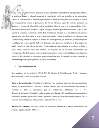 Juicio sobre las consecuencias penales y civiles: comenzará con la lectura de la primera parte de
la sentencia. Luego el tribunal procurará la conciliación en lo que se refiere a las pretensiones
civiles. A continuación se recibirá la prueba que se haya ofrecido para individualizar la pena o
las consecuencias civiles, y proseguirá, de allí en adelante, según las normas comunes. Al
finalizar el debate, el tribunal dictará la resolución sobre la pena y la responsabilidad civil y
conformará la sentencia completa, según las reglas previstas para esa resolución. El plazo para
recurrir la sentencia comenzará a partir de la notificación integral. Si se ha ordenado un juicio de
reenvío sólo para determinar la pena o las consecuencias civiles, se aplicarán las mismas reglas.
Deliberación y sentencia: Cerrado el debate, los jueces pasarán, de inmediato y sin interrupción,
a deliberar en sesión secreta. Salvo lo dispuesto para procesos complejos la deliberación no
podrá extenderse más allá de dos días. Transcurrido ese plazo sin que se produzca el fallo, el
juicio deberá repetirse ante otro tribunal, sin perjuicio de las acciones disciplinarias que
correspondan. La deliberación tampoco podrá suspenderse salvo enfermedad grave de alguno de
los jueces. En este caso, la suspensión no podrá ampliarse más de tres días, luego de los cuales se
deberá reemplazar al juez y realizar el juicio nuevamente.


   4. Etapa de impugnación


Son regulados en los artículos 422 al 451 del Código de Procedimiento Penal, y podemos
determinar que existen tres tipos de recursos.


Recurso de revocatoria.- Contra las providencias y los autos que resuelvan sin sustanciación un
trámite del procedimiento, a fin que el mismo tribunal que los dictó examine nuevamente la
cuestión   y   dicte    la   resolución   que    le   corresponda.    (Artículos    434    a   436)
Recurso de apelación: Contra las resoluciones de los tribunales del procedimiento preparatorio e
intermedio, siempre que sean declaradas apelables, causen gravamen irreparable, pongan fin a la
acción o imposibiliten que ésta continúe. (Artículos 437 al 442)


Recurso de casación: Procede cuando la resolución inobservó o aplicó erróneamente un
precepto legal. (Artículos 443 a 451)




                                                                                                       17
 