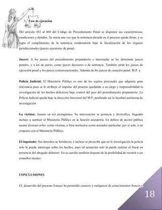 5. Fase de ejecución


Del artículo 452 al 468 del Código de Procedimiento Penal se disponen sus características,
condiciones y detalles. Se inicia una vez que la sentencia dictada en el proceso queda firme, y se
logra el cumplimiento de la sentencia condenatoria bajo la fiscalización de los órganos
jurisdiccionales (jueces ejecutores de pena).


Jueces: A los jueces del procedimiento preparatorio e intermedio se les denomina jueces
penales, y a los de juicio, como jueces decisores o de sentencia. También están los jueces de
ejecución penal y los jueces contravencionales. Además de los jueces de casación penal. M.P. y


Policía Judicial: El Ministerio Público es uno de los sujetos procesales que adquiere gran
relevancia pues se le atribuye el impulso del proceso quedando a su cargo y responsabilidad la
investigación de los hechos delictivos bajo control del juez del procedimiento preparatorio. La
Policía Judicial queda bajo la dirección funcional del M.P, perdiendo así la facultad autónoma de
investigación.


La víctima: Asume un rol protagónico. Su intervención se potencia y diversifica, llegando
incluso a sustituir al Ministerio Público en la función acusatoria. En delitos de acción pública
asume diversos roles: como víctima, o bien instituirse como acusador particular, por sí solo, o en
conjunto con el Ministerio Público.


El imputado: Sus derechos se fortalecen, e incluso se proscribe que en la investigación la policía
solo lo puede interrogar sobre los hechos, pues tal actuación solo la puede realizar el fiscal en
presencia del abogado defensor. En su auxilio también dispone de la posibilidad de recurrir a un
consultor técnico.




CONCLUSIONES


EL desarrollo del presente Ensayo ha permitido conocer y enriquecer de conocimientos frescos y


                                                                                                     18
 