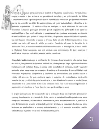 notificada al imputado en la audiencia de Control de Flagrancia o audiencia de Formulación de
cargos en donde el juez activa su rol garantista de derechos, y no podrá exceder de 90días.
Corresponde al fiscal y policía judicial recavar elementos de convicción que permitan establecer
que se ha cometido un delito de acción pública, así como individualizar e identificar a los
presuntos responsables.     Si existen evidencias, vestigios, es decir elementos de convicción
suficientes y precisos que hagan presumir que el sospechoso ha participado en un delito de
acción pública, el Juez resolverá iniciar el proceso penal para continuar conociendo la existencia
de medios idóneos para probar el cuerpo del delito y la probable responsabilidad del imputado,
una vez llegados estos medio se decide si procede dictar un auto de Prisión preventiva, o una
medida sustitutiva del auto de prisión preventiva. Concluído el plazo de duración de la
Instrucción fiscal, si existieren méritos suficientes derivados de la investigación, el fiscal emitirá
su Dictamen fiscal acusatorio, que será enviado para conocimiento del juez garantista y
notificado al imputado y ofendido para que puedan consultarlo.


Etapa Intermedia inicia con la notificación del Dictamen fiscal acusatorio a las partes, luego
del cual el juez garantista de derechos señalará día y hora para que tenga lugar la audiencia de
Sustentación del Dictamen fiscal, en dónde serán escuchados el imputado, fiscal y acusador
particular sobre alegaciones con respecto a la existencia de requisitos de procedibilidad, o de
cuestiones prejudiciales, competencia y cuestiones de procedimiento que puedan afectar la
validez del proceso. En esta audiencia opera el principio de contradicción, motivación,
inmediación, etc; en dónde luego de la audiencia, el juez deberá dar lectura de su resolución con
fundamento en la Constitución. Si no existe acusación fiscal y de existir acusación particular, el
juez remitirá el expediente al Fiscal Superior para que lo ratifique o acuse.


Si el juez considera que de los resultados de la instrucción fiscal se desprenden presunciones
graves y fundadas sobre la existencia del delito y sobre la participación del imputado como autor,
cómplice o encubridor, dictará auto de llamamiento a juicio. Si al momento que el juez dicte el
auto de llamamiento a juicio, el imputado estuviere prófugo, se suspenderá la etapa de juicio
hasta que sea aprehendido o se presente voluntariamente, y, si el imputado ha rendido caución,
será notificado el garante con el auto de llamamiento a juicio.




                                                                                                         3
 