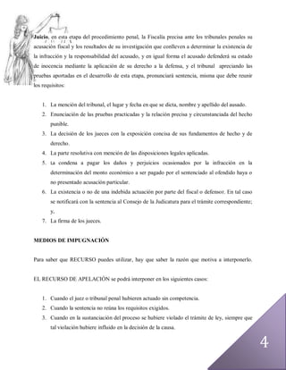 Juicio, en esta etapa del procedimiento penal, la Fiscalía precisa ante los tribunales penales su
acusación fiscal y los resultados de su investigación que conlleven a determinar la existencia de
la infracción y la responsabilidad del acusado, y en igual forma el acusado defenderá su estado
de inocencia mediante la aplicación de su derecho a la defensa, y el tribunal apreciando las
pruebas aportadas en el desarrollo de esta etapa, pronunciará sentencia, misma que debe reunir
los requisitos:


    1. La mención del tribunal, el lugar y fecha en que se dicta, nombre y apellido del ausado.
    2. Enunciación de las pruebas practicadas y la relación precisa y circunstanciada del hecho
        punible.
    3. La decisión de los jueces con la exposición concisa de sus fundamentos de hecho y de
        derecho.
    4. La parte resolutiva con mención de las disposiciones legales aplicadas.
    5. La condena a pagar los daños y perjuicios ocasionados por la infracción en la
        determinación del monto económico a ser pagado por el sentenciado al ofendido haya o
        no presentado acusación particular.
    6. La existencia o no de una indebida actuación por parte del fiscal o defensor. En tal caso
        se notificará con la sentencia al Consejo de la Judicatura para el trámite correspondiente;
        y,
    7. La firma de los jueces.


MEDIOS DE IMPUGNACIÓN


Para saber que RECURSO puedes utilizar, hay que saber la razón que motiva a interponerlo.


EL RECURSO DE APELACIÓN se podrá interponer en los siguientes casos:


    1. Cuando el juez o tribunal penal hubieren actuado sin competencia.
    2. Cuando la sentencia no reúna los requisitos exigidos.
    3. Cuando en la sustanciación del proceso se hubiere violado el trámite de ley, siempre que
        tal violación hubiere influido en la decisión de la causa.


                                                                                                      4
 