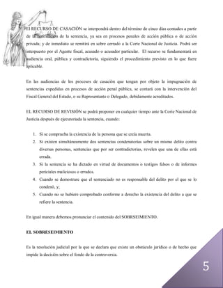 El RECURSO DE CASACIÓN se interpondrá dentro del término de cinco días contados a partir
de la notificación de la sentencia, ya sea en procesos penales de acción pública o de acción
privada; y de inmediato se remitirá en sobre cerrado a la Corte Nacional de Justicia. Podrá ser
interpuesto por el Agente fiscal, acusado o acusador particular. El recurso se fundamentará en
audiencia oral, pública y contradictoria, siguiendo el procedimiento previsto en lo que fuere
aplicable.


En las audiencias de los procesos de casación que tengan por objeto la impugnación de
sentencias expedidas en procesos de acción penal pública, se contará con la intervención del
Fiscal General del Estado, o su Representante o Delegado, debidamente acreditados.


EL RECURSO DE REVISIÓN se podrá proponer en cualquier tiempo ante la Corte Nacional de
Justicia después de ejecutoriada la sentencia, cuando:


   1. Si se comprueba la existencia de la persona que se creía muerta.
   2. Si existen simultáneamente dos sentencias condenatorias sobre un mismo delito contra
       diversas personas, sentencias que por ser contradictorias, revelen que una de ellas está
       errada.
   3. Si la sentencia se ha dictado en virtud de documentos o testigos falsos o de informes
       periciales maliciosos o errados.
   4. Cuando se demostrare que el sentenciado no es responsable del delito por el que se lo
       condenó, y;
   5. Cuando no se hubiere comprobado conforme a derecho la existencia del delito a que se
       refiere la sentencia.


En igual manera debemos pronunciar el contenido del SOBRSEIMIENTO.


EL SOBRESEIMIENTO


Es la resolución judicial por la que se declara que existe un obstáculo jurídico o de hecho que
impide la decisión sobre el fondo de la controversia.


                                                                                                  5
 