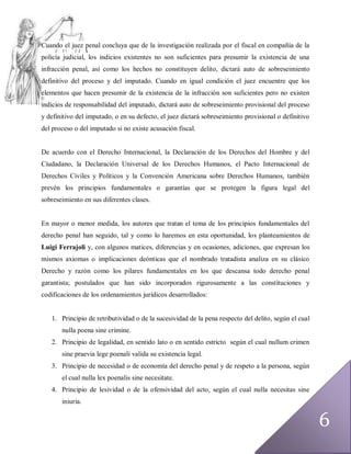 Cuando el juez penal concluya que de la investigación realizada por el fiscal en compañía de la
policía judicial, los indicios existentes no son suficientes para presumir la existencia de una
infracción penal, así como los hechos no constituyen delito, dictará auto de sobreseimiento
definitivo del proceso y del imputado. Cuando en igual condición el juez encuentre que los
elementos que hacen presumir de la existencia de la infracción son suficientes pero no existen
indicios de responsabilidad del imputado, dictará auto de sobreseimiento provisional del proceso
y definitivo del imputado, o en su defecto, el juez dictará sobreseimiento provisional o definitivo
del proceso o del imputado si no existe acusación fiscal.


De acuerdo con el Derecho Internacional, la Declaración de los Derechos del Hombre y del
Ciudadano, la Declaración Universal de los Derechos Humanos, el Pacto Internacional de
Derechos Civiles y Políticos y la Convención Americana sobre Derechos Humanos, también
prevén los principios fundamentales o garantías que se protegen la figura legal del
sobreseimiento en sus diferentes clases.


En mayor o menor medida, los autores que tratan el tema de los principios fundamentales del
derecho penal han seguido, tal y como lo haremos en esta oportunidad, los planteamientos de
Luigi Ferrajoli y, con algunos matices, diferencias y en ocasiones, adiciones, que expresan los
mismos axiomas o implicaciones deónticas que el nombrado tratadista analiza en su clásico
Derecho y razón como los pilares fundamentales en los que descansa todo derecho penal
garantista; postulados que han sido incorporados rigurosamente a las constituciones y
codificaciones de los ordenamientos jurídicos desarrollados:


   1. Principio de retributividad o de la sucesividad de la pena respecto del delito, según el cual
       nulla poena sine crimine.
   2. Principio de legalidad, en sentido lato o en sentido estricto según el cual nullum crimen
       sine praevia lege poenali valida su existencia legal.
   3. Principio de necesidad o de economía del derecho penal y de respeto a la persona, según
       el cual nulla lex poenalis sine necesitate.
   4. Principio de lesividad o de la ofensividad del acto, según el cual nulla necesitas sine
       iniuria.


                                                                                                      6
 