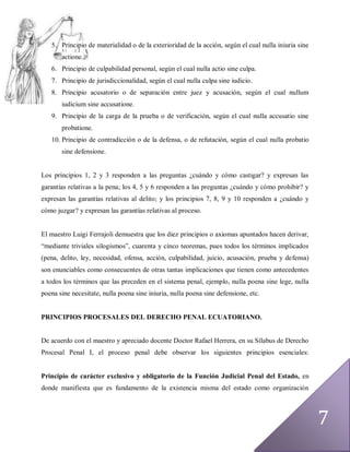 5. Principio de materialidad o de la exterioridad de la acción, según el cual nulla iniuria sine
       actione.
   6. Principio de culpabilidad personal, según el cual nulla actio sine culpa.
   7. Principio de jurisdiccionalidad, según el cual nulla culpa sine iudicio.
   8. Principio acusatorio o de separación entre juez y acusación, según el cual nullum
       iudicium sine accusatione.
   9. Principio de la carga de la prueba o de verificación, según el cual nulla accusatio sine
       probatione.
   10. Principio de contradicción o de la defensa, o de refutación, según el cual nulla probatio
       sine defensione.


Los principios 1, 2 y 3 responden a las preguntas ¿cuándo y cómo castigar? y expresan las
garantías relativas a la pena; los 4, 5 y 6 responden a las preguntas ¿cuándo y cómo prohibir? y
expresan las garantías relativas al delito; y los principios 7, 8, 9 y 10 responden a ¿cuándo y
cómo juzgar? y expresan las garantías relativas al proceso.


El maestro Luigi Ferrajoli demuestra que los diez principios o axiomas apuntados hacen derivar,
“mediante triviales silogismos”, cuarenta y cinco teoremas, pues todos los términos implicados
(pena, delito, ley, necesidad, ofensa, acción, culpabilidad, juicio, acusación, prueba y defensa)
son enunciables como consecuentes de otras tantas implicaciones que tienen como antecedentes
a todos los términos que las preceden en el sistema penal, ejemplo, nulla poena sine lege, nulla
poena sine necesitate, nulla poena sine iniuria, nulla poena sine defensione, etc.


PRINCIPIOS PROCESALES DEL DERECHO PENAL ECUATORIANO.


De acuerdo con el maestro y apreciado docente Doctor Rafael Herrera, en su Sílabus de Derecho
Procesal Penal I, el proceso penal debe observar los siguientes principios esenciales:


Principio de carácter exclusivo y obligatorio de la Función Judicial Penal del Estado, en
donde manifiesta que es fundamento de la existencia misma del estado como organización




                                                                                                      7
 