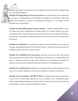 jurídica de la sociedad, sus consecuencias son; prohibición de la justicia privada y obligatoriedad
de las resoluciones judiciales.
Principio de la Independencia de los jueces penales, para la obtención de una recta aplicación
de la justicia, es indispensable que los funcionarios encargados de tan delicada y alta misión
puedan obrar libremente en cuanto a la apreciación del derecho y de la equidad, sin más
obstáculos que la ley determine.


Principio de imparcialidad rigurosa de jueces penales, en donde la imparcialidad es una de
las razones que exige la independencia del órgano judicial en el sentido expuesto, con ello se
contempla no solo la ausencia de toda coacción, por parte de los otros funcionarios del Estado y
de particulares, sino también la ausencia de interés en su decisión, distinto de la recta aplicación
de la justicia.


Principio de contradicción, es un principio consagrado en nuestra Constitución y en la de todos
los países, promulgadas después de la Revolución Francesa, cuando dicen que nadie puede ser
condenado sin haber sido oído y vencido en juicio.


Principio de la Publicidad del Proceso penal, esto quiere decir que no debe haber justicia
secreta, procedimientos ocultos, fallos sin antecedentes ni motivaciones. La sociedad debe saber
cómo se administra justicia para que exista confianza en los funcionarios encargados de
aplicarla, no basta con que el imputado tenga acceso al proceso y a la indagación previa.


Principio de la verdad procesal, entiéndase por verdad procesal la que surge del proceso, la que
consta en los elementos probatorios y de convicción allegados a los autos o a la audiencia.


Principio de la Cosa Juzgada, NON BIS IN IDEM, ninguna persona puede ser juzgada más
de una vez por el mismo hecho, significa que una vez decidida, con las formalidades legales
sobre la responsabilidad imputada en el proceso penal, las partes deben acatar la resolución que
le puso término, sin que le sea permitido plantearlo de nuevo.




                                                                                                       8
 