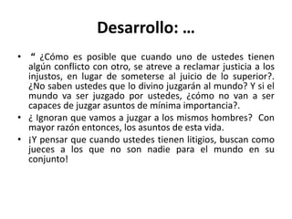 Desarrollo: … 
• “ ¿Cómo es posible que cuando uno de ustedes tienen 
algún conflicto con otro, se atreve a reclamar justicia a los 
injustos, en lugar de someterse al juicio de lo superior?. 
¿No saben ustedes que lo divino juzgarán al mundo? Y si el 
mundo va ser juzgado por ustedes, ¿cómo no van a ser 
capaces de juzgar asuntos de mínima importancia?. 
• ¿ Ignoran que vamos a juzgar a los mismos hombres? Con 
mayor razón entonces, los asuntos de esta vida. 
• ¡Y pensar que cuando ustedes tienen litigios, buscan como 
jueces a los que no son nadie para el mundo en su 
conjunto! 
 