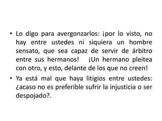 • Lo digo para avergonzarlos: ¡por lo visto, no 
hay entre ustedes ni siquiera un hombre 
sensato, que sea capaz de servir de árbitro 
entre sus hermanos! ¡Un hermano pleitea 
con otro, y esto, delante de los que no creen! 
• Ya está mal que haya litigios entre ustedes: 
¿acaso no es preferible sufrir la injusticia o ser 
despojado?. 
 