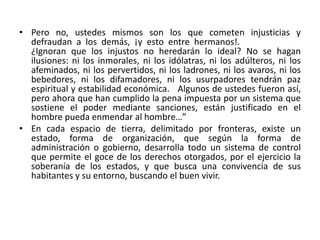 • Pero no, ustedes mismos son los que cometen injusticias y 
defraudan a los demás, ¡y esto entre hermanos!. 
¿Ignoran que los injustos no heredarán lo ideal? No se hagan 
ilusiones: ni los inmorales, ni los idólatras, ni los adúlteros, ni los 
afeminados, ni los pervertidos, ni los ladrones, ni los avaros, ni los 
bebedores, ni los difamadores, ni los usurpadores tendrán paz 
espiritual y estabilidad económica. Algunos de ustedes fueron así, 
pero ahora que han cumplido la pena impuesta por un sistema que 
sostiene el poder mediante sanciones, están justificado en el 
hombre pueda enmendar al hombre…” 
• En cada espacio de tierra, delimitado por fronteras, existe un 
estado, forma de organización, que según la forma de 
administración o gobierno, desarrolla todo un sistema de control 
que permite el goce de los derechos otorgados, por el ejercicio la 
soberanía de los estados, y que busca una convivencia de sus 
habitantes y su entorno, buscando el buen vivir. 
 