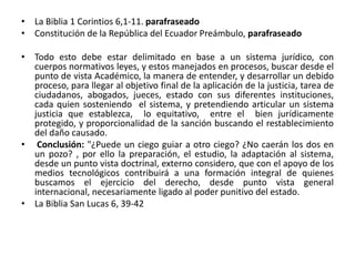 • La Biblia 1 Corintios 6,1-11. parafraseado 
• Constitución de la República del Ecuador Preámbulo, parafraseado 
• Todo esto debe estar delimitado en base a un sistema jurídico, con 
cuerpos normativos leyes, y estos manejados en procesos, buscar desde el 
punto de vista Académico, la manera de entender, y desarrollar un debido 
proceso, para llegar al objetivo final de la aplicación de la justicia, tarea de 
ciudadanos, abogados, jueces, estado con sus diferentes instituciones, 
cada quien sosteniendo el sistema, y pretendiendo articular un sistema 
justicia que establezca, lo equitativo, entre el bien jurídicamente 
protegido, y proporcionalidad de la sanción buscando el restablecimiento 
del daño causado. 
• Conclusión: "¿Puede un ciego guiar a otro ciego? ¿No caerán los dos en 
un pozo? , por ello la preparación, el estudio, la adaptación al sistema, 
desde un punto vista doctrinal, externo considero, que con el apoyo de los 
medios tecnológicos contribuirá a una formación integral de quienes 
buscamos el ejercicio del derecho, desde punto vista general 
internacional, necesariamente ligado al poder punitivo del estado. 
• La Biblia San Lucas 6, 39-42 
