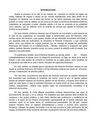 INTRODUCCION
Desde el principio de la vida el ser humano ha buscado la manera de lograr sus
metas, tratando de regirse a través de las normas establecidas entre ellos dentro de la
sociedad, no obstante, con el pasar del tiempo se ha hecho necesario que tales normas
posean un mayor nivel de validez, es así como se dio paso a escrituras normativas donde los
ciudadanos se subsumen a estas, dándole cabida a lo que es conocido en la actualidad
como derecho, que es definido como el conjunto de normas que regulan la conducta del
hombre en la sociedad.
De esta manera, podemos observar que el Derecho es muy amplio y cada aspecto en
la vida de los ciudadanos se encuentra sujeto a determinada rama del Derecho, entre
muchas ramas del Derecho y que guarda vínculos con las diferentes actividades del Estado y
por supuesto entre los particulares se encuentra el Derecho Financiero, y que podemos
definir como una cadena de normas jurídicas que se encarga de regular las actividades
financieras del Estado en el establecimiento, Manejo, obtención y erogación del gasto
público, también llamado inversión social, así como convenir la relación entre el estado. Sus
órganos y los particulares.
Es significativo señalar, que el Derecho tributario se articula sobre los tributos,
conceptualizándose el tributo como la obligación económica, ex lege, en virtud en la cual el
Estado u otro ente público se convierte en acreedor de un sujeto pasivo, como resultado de
la realización por este de un acto o hecho indicativo de capacidad financiera.
En este sentido, es notable que la importancia del Derecho financiero radique en que
regula la actividad financiera del Estado y de las entidades públicas por medio de principios,
normas o instituciones de derecho público.
Por otro lado, encontramos que dentro del Derecho financiero se pueden diferenciar
tres momentos que constituyen el contenido del mismo, como lo son: el ingreso público
(donde se obtienen ingresos de recursos), gestión de los recursos, y el gasto; pero desde un
punto de vista lógico y claro la actividad financiera se puede dividir en osos contenidos, de
manera estrictamente jurídica esta gestión cubre los procedimientos orientados a la
obtención de recursos.
En ese sentido, la Carta Magna venezolana contiene disposiciones que rigen el
funcionamiento del país y, en su artículo 133 establece que toda persona tiene el deber de
coadyuvar a los gastos públicos, y para hacer efectiva esa contribución o colaboración se
recurre a la figura de los tributos incorporando expresamente en el artículo precitado esa
conexión, como no se había hecho en constituciones precedentes. De allí que, nuestro
sistema tributario tiene un objetivo preestablecido y común a muchos otros sistemas
tributarios: sufragar los gastos del Estado a la vez que procurar la justa distribución de las
cargas, la protección de la economía nacional y la elevación del nivel de vida de la población.
 