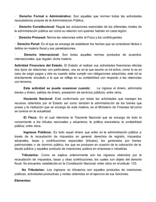 · Derecho Formal o Administrativo: Son aquellas que norman todas las actividades
recaudadoras propias de la Administración Pública.
· Derecho Constitucional: Regula las actuaciones esenciales de los diferentes niveles de
la administración pública así como su relación con quienes habitan en cada región.
· Derecho Procesal: Norma las relaciones entre el Fisco y los contribuyentes.
· Derecho Penal: Es el que se encarga de establecer los hechos que se consideran ilícitos o
delitos en materia fiscal y sus penalizaciones.
· Derecho Internacional: Son todas aquellas normas productos de acuerdos
internacionales que regulan dicha materia.
Actividad Financiera del Estado: El Estado al realizar sus actividades financieras efectúa
dos tipos de relaciones con particulares, una es en la que asume un rol activo, como lo es en
caso de exigir pagos y otra es cuando debe cumplir con obligaciones adquiridas, este rol va
directamente vinculado a lo que se refleja en su contabilidad con respecto a las relaciones
con terceros.
Esta actividad se puede ocasionar cuando: Le ingresa el dinero, administra
bienes y dinero, salidas de dinero, prestación de servicios públicos, entre otros.
Hacienda Nacional: Está conformado por todas las actividades que manejan los
recursos obtenidos por el Estado así como también la administración de los bienes que
posee y la institución que se encarga de esta materia, es el Ministerio de Finanzas tal como
se conoce en la actualidad.
El Fisco: En el cual interviene la Tesorería Nacional que se encarga de todo lo
concerniente a los tributos nacionales y aduaneros; la política arancelaria; la contabilidad
pública; entre otros.
Ingresos Públicos: Es todo aquel dinero que entra en la administración pública a
través de la recaudación de impuestos en general, derechos de registro, impuestos
aduanales, tasas y contribuciones especiales (tributos), los generados por bienes
patrimoniales o de dominio público, los que se producen en ocasión de la colocación de la
deuda pública y aquellos producto de inversiones publica en empresas o industrias
Tributarios: Como se explica anteriormente son los ingresos obtenidos por la
recaudación de impuestos, tasas y otras contribuciones, los cuales son objeto del derecho
fiscal. Se encuentra establecido en la Constitución Nacional, entre otros en el artículo 133.
No Tributarios: Los ingresos no tributarios son aquellos productos de inversiones
públicas, actividades productivas y rentas obtenidas en el ejercicio de sus funciones.
Elementos:
 