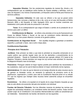 Impuestos Directos: Son las prestaciones reguladas de manera fija, directa y sin
contraprestación que se establecen sobre fuentes de riqueza estables y definidas, como el
caso de Impuesto a los Activos Empresariales y el Impuesto sobre la Renta para financiar los
servicios públicos.
· Impuestos Indirectos: En este caso se refieren a los que se gravan sobre
transacciones más comunes y relativas al día a día, como en el caso del Impuesto al Débito
Bancario (IDB) y del Impuesto al Valor Agregado (IVA), que en muchas ocasiones son
trasladados como parte del costo de producción o de venta.
Tasas: Es la contraprestación que exige el Estado a cambio de la prestación de un
servicio para cubrir un déficit.
· Contribuciones de Mejoras: se refiere a las previstas en la Ley de Expropiación por
Causa de Utilidad Pública o Social, en las que se consideran ciertos elementos para
determinar si un bien posee influencia concreta en la gestión pública.
Contribuciones de Seguridad Social: Son aquellas dirigidas a garantizar un beneficio
específico y particular a futuro, sea a corto o largo plazo.
Contribuciones Especiales
Principios de la Tributación:
Jurídicos: Este principio se debe a que toda la actividad se encuentra enmarcada en un
cuadro jurídico que permite regular cada uno de los elementos y procedimientos de la
actividad tributaria. Desde la Constitución Nacional (por ejemplo artículo 317) hasta la ley
Orgánica Tributaria y demás decretos con rango de Ley norman esta actividad. En resumen,
la obligación tributaria nace de las leyes.
Financieros: Persiguen obtener el mayor ingreso posible para satisfacer las necesidades d
los ciudadanos, razón por la cual el ideal es obtener el mayor rendimiento de los ingresos.
Administrativos: En vista de que la intención en el manejo eficiente de estos recursos sea la
de generar un bienestar común, es necesario la aplicación de principios como el de
planificación, organización y control, para esto la Constitución Nacional prevé en su artículo
317 que los órganos que manejan estos recursos tienen autonomía aunque se encuentran
regulados.
Económicos: Se refiere a la equidad en el reparto de la carga tributaria impuesta ya que
esta no solo afecta a la economía del país sino también a la individual
Fuentes del Derecho Tributario: Son las diferentes maneras de plantear las normas que
regulan las actividades tributarias y se consideran dentro del derecho positivo. Estas normas
pueden surgir de la Constitución o de acuerdos internacionales los cuales se caracterizan por
ser bilaterales. Generalmente las fuentes del derecho son las siguientes:
 