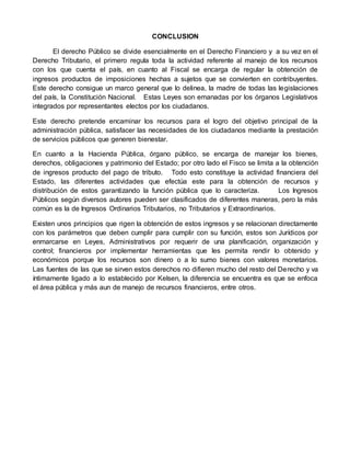 CONCLUSION
El derecho Público se divide esencialmente en el Derecho Financiero y a su vez en el
Derecho Tributario, el primero regula toda la actividad referente al manejo de los recursos
con los que cuenta el país, en cuanto al Fiscal se encarga de regular la obtención de
ingresos productos de imposiciones hechas a sujetos que se convierten en contribuyentes.
Este derecho consigue un marco general que lo delinea, la madre de todas las legislaciones
del país, la Constitución Nacional. Estas Leyes son emanadas por los órganos Legislativos
integrados por representantes electos por los ciudadanos.
Este derecho pretende encaminar los recursos para el logro del objetivo principal de la
administración pública, satisfacer las necesidades de los ciudadanos mediante la prestación
de servicios públicos que generen bienestar.
En cuanto a la Hacienda Pública, órgano público, se encarga de manejar los bienes,
derechos, obligaciones y patrimonio del Estado; por otro lado el Fisco se limita a la obtención
de ingresos producto del pago de tributo. Todo esto constituye la actividad financiera del
Estado, las diferentes actividades que efectúa este para la obtención de recursos y
distribución de estos garantizando la función pública que lo caracteriza. Los Ingresos
Públicos según diversos autores pueden ser clasificados de diferentes maneras, pero la más
común es la de Ingresos Ordinarios Tributarios, no Tributarios y Extraordinarios.
Existen unos principios que rigen la obtención de estos ingresos y se relacionan directamente
con los parámetros que deben cumplir para cumplir con su función, estos son Jurídicos por
enmarcarse en Leyes, Administrativos por requerir de una planificación, organización y
control; financieros por implementar herramientas que les permita rendir lo obtenido y
económicos porque los recursos son dinero o a lo sumo bienes con valores monetarios.
Las fuentes de las que se sirven estos derechos no difieren mucho del resto del Derecho y va
íntimamente ligado a lo establecido por Kelsen, la diferencia se encuentra es que se enfoca
el área pública y más aun de manejo de recursos financieros, entre otros.
 