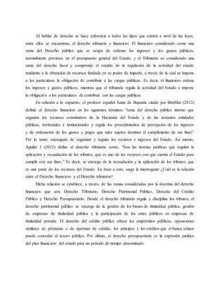 Al hablar de derecho se hace referencia a todos los tipos que existen a nivel de las leyes,
entre ellos se encuentran, el derecho tributario y financiero. El financiero considerado como una
rama del Derecho público que se ocupa de ordenar los ingresos y los gastos públicos,
normalmente previstos en el presupuesto general del Estado, y el Tributario es considerado una
rama del derecho fiscal y comprende el estudio de la regulación de la actividad del estado
tendiente a la obtención de recursos fundada en su poder de imperio, a través de la cual se impone
a los particulares la obligación de contribuir a las cargas públicas. Es decir, el financiero ordena
los ingresos y gastos públicos, mientras que el tributario regula la actividad del Estado e impone
la obligación a los particulares de contribuir con las cargas públicas.
En relación a lo expuesto, el profesor español Sainz de Bujanda citado por BrisMar (2012)
definió al derecho financiero en los siguientes términos: "rama del derecho público interno que
organiza los recursos constitutivos de la Hacienda del Estado y de las restantes entidades
públicas, territoriales e institucionales y regula los procedimientos de percepción de los ingresos
y de ordenación de los gastos y pagos que tales sujetos destinan al cumplimiento de sus fines".
Por lo tanto, encargado de organizar y regular los recursos e ingresos del Estado. Así mismo,
Aguilar J (2012) define al derecho tributario como, “Son las normas jurídicas que regulan la
aplicación y recaudación de los tributos, que es uno de los recursos con que cuenta el Estado para
cumplir con sus fines.” Es decir, se encarga de la recaudación y la aplicación de los tributos, que
es una parte de los recursos del Estado. En base a esto, surge la interrogante ¿Cuál es la relación
entre el Derecho financiero y el Derecho tributario?
Dicha relación se establece, a través, de las ramas consideradas por la doctrina del derecho
financiero que son: Derecho Tributario, Derecho Patrimonial Público, Derecho del Crédito
Público y Derecho Presupuestario. Donde el derecho tributario regula y disciplina los tributos, el
derecho patrimonial público se encarga de la gestión de los bienes de titularidad pública, gestión
de empresas de titularidad pública y la participación de los entes públicos en empresas de
titularidad privada. El derecho del crédito público ofrece los empréstitos públicos, operaciones
similares de préstamo o de apertura de crédito, los anticipos y los créditos que el banco emisor
puede conceder al tesoro público. Por último, el derecho presupuestario es la expresión jurídica
del plan financiero del estado para un periodo de tiempo determinado.
 