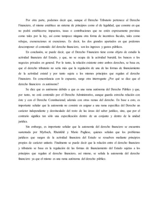 Por otra parte, podemos decir que, aunque el Derecho Tributario pertenece al Derecho
Financiero, el mismo establece un sistema de principios como el de legalidad, que consiste en que
no podrá establecerse impuestos, tasas o contribuciones que no estén expresamente previstas
como tales por la ley, así como tampoco ninguna otra forma de incentivos fiscales, tales como
rebajas, exoneraciones ni exenciones. Es decir, los dos grandes apartados en que podemos
descomponer el contenido del derecho financiero, son los ingresos y gastos públicos.
En conclusión, se puede decir, que el Derecho Financiero tiene como objeto de estudio la
actividad financiera del Estado, y que, no se ocupa de la actividad bursátil, los bancos o los
negocios privados en general. Por lo tanto, la relación existente entre ambos derechos, se basa en,
que el derecho tributario no sería más que la regulación de una de las formas de financiamiento
de la actividad estatal y por tanto sujeta a los mismos principios que regulan al derecho
Financiero. En concordancia con lo expuesto, surge otra interrogante ¿Por qué se dice que el
derecho financiero es autónomo?
Se dice que es autónomo debido a que es una rama autónoma del Derecho Público y que,
por tanto, no está contenido por el Derecho Administrativo, aunque guarda estrecha relación con
éste y con el Derecho Constitucional; además con otras ramas del derecho. En base a esto, es
importante señalar que la autonomía no consiste en asignar a una rama específica del Derecho un
carácter independiente y desvinculado del resto de las áreas del saber jurídico, sino, que por el
contrario significa tan sólo una especificación dentro de un conjunto y dentro de la unidad
jurídica.
Sin embargo, es importante señalar que la autonomía del derecho financiero se encuentra
sustentada por Myrbach, Rheinfeld y Mario Pugliese, quienes señalan que los problemas
jurídicos que surgen de la actividad financiera del Estado se resuelven mediante principios
propios de carácter unitario. Finalmente se puede decir que la relación entre el derecho financiero
y tributario se basa en la regulación de las formas de financiamiento del Estado sujetas a los
principios que regulan al derecho financiero, así mismo, se señala la autonomía del derecho
financiero ya que el mismo es una rama autónoma del derecho público.
 