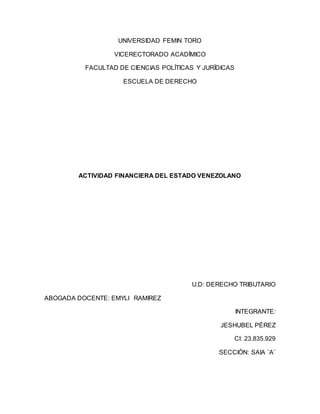 UNIVERSIDAD FEMIN TORO
VICERECTORADO ACADÍMICO
FACULTAD DE CIENCIAS POLÍTICAS Y JURÍDICAS
ESCUELA DE DERECHO
ACTIVIDAD FINANCIERA DEL ESTADO VENEZOLANO
U.D: DERECHO TRIBUTARIO
ABOGADA DOCENTE: EMYLI RAMIREZ
INTEGRANTE:
JESHUBEL PÉREZ
CI: 23.835.929
SECCIÓN: SAIA ¨A¨
 