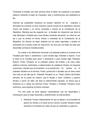 Venezuela al señalar que toda persona tiene el deber de coadyuvar a los gastos
públicos mediante el pago de impuestos, tasa y contribuciones que establezca la
ley.
Además las potestades tributarias se pueden clasificar en: en originaria y
derivadas las primeras se dice originaria cuando emana de la naturaleza y esencia
misma del Estado y en forma inmediata y directa de la Constitución de la
República. Mientras que las segunda son la facultad de imposición que tiene el
ente Municipal o Estadal para crear tributos mediante derivación, en virtud de una
ley y que no emana en forma directa e inmediata de la Constitución de la
República. Se derivan de leyes dictadas por los entes regionales o locales en
propiedad de su propio poder de imposición. Se dice que son leyes de base que
desarrollan principios Constitucionales.
En cuanto a las diferencias del poder y la potestad publica en el poder es la
Facultad para hacer o abstenerse o para mandar algo. Potestad u Imperio. Y por
lo tanto es la Facultad para hacer o abstenerse o para mandar algo. Potestad.
Imperio. Poder Tributario es la potestad jurídica del Estado y de otros entes
públicos menores, territoriales e institucionales de establecer tributos con respecto
a personas o bienes que se encuentran en su jurisdicción. En cambio en la
potestad tributaria es el dominio, Poder, jurisdicción o facultad que se tiene sobre
una cosa es por ello que la Potestad Tributaria es un Poder Jurídico del Estado
derivado de su poder de imperio, que lo faculta a crear, modificar y suprimir
tributos e eximir de ellos. De todo lo anteriormente expuesto, se deriva que la
tendencia es a utilizar los términos Poder Tributario y Potestad Tributaria como
sinónimos, para significar el mismo concepto
Por otra parte se tiene algunas características que ser desarrollara a
continuación para el mejor desarrollo y entendimiento de esta temática:
 Abstracta: Porque independiente de que se ejerza o no la facultad de
aplicar los tributos y el cobro de los mismos, el poder tributario existe
radicado en el Estado aun antes de que se materialice su ejercicio.
 