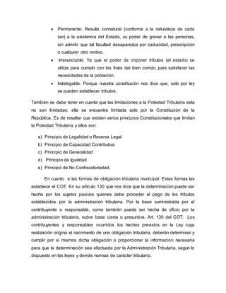  Permanente: Resulta connatural (conforme a la naturaleza de cada
ser) a la existencia del Estado, su poder de gravar a las personas,
sin admitir que tal facultad desaparezca por caducidad, prescripción
o cualquier otro motivo.
 Irrenunciable: Ya que el poder de imponer tributos (el estado) se
utiliza para cumplir con los fines del bien común, para satisfacer las
necesidades de la población.
 Indelegable: Porque nuestra constitución nos dice que, solo por ley
se pueden establecer tributos.
También se debe tener en cuenta que las limitaciones a la Potestad Tributaria esta
no son limitadas, ella se encuentra limitada solo por la Constitución de la
República. Es de resaltar que existen varios principios Constitucionales que limitan
la Potestad Tributaria y ellos son:
a) Principio de Legalidad o Reserva Legal
b) Principio de Capacidad Contributiva
c) Principio de Generalidad
d) Principio de Igualdad
e) Principio de No Confiscatoriedad.
En cuanto a las formas de obligación tributaria municipal: Estas formas las
establece el COT. En su artículo 130 que nos dice que la determinación puede ser
hecha por los sujetos pasivos quienes debe proceder al pago de los tributos
establecidos por la administración tributaria. Por la base suministrada por el
contribuyente o responsable, como también puede ser hecha de oficio por la
administración tributaria, sobre base cierta o presuntiva. Art. 130 del COT: Los
contribuyentes y responsables ocurridos los hechos previstos en la Ley cuya
realización origina el nacimiento de una obligación tributaria, deberán determinar y
cumplir por sí mismos dicha obligación o proporcionar la información necesaria
para que la determinación sea efectuada por la Administración Tributaria, según lo
dispuesto en las leyes y demás normas de carácter tributario.
 