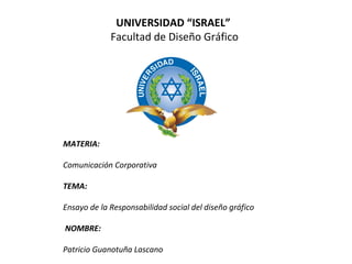 UNIVERSIDAD “ISRAEL”
 Facultad de Diseño Gráfico
 
 
 
 
 
 
 
MATERIA:
Comunicación Corporativa
 
TEMA:
Ensayo de la Responsabilidad social del diseño gráfico
 NOMBRE:
Patricio Guanotuña Lascano
 