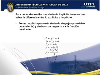 Para poder desarrollar una derivada implícita tenemos que
saber la diferencia entre lo explicito e implícito.
• Forma explícita para esta derivada despejas y (variable
dependiente) y derivas con respecto a x la función
resultante
𝑥2
+ 𝑦2
= 9
2𝑥 + 2𝑦 = 0
2𝑦 = −2𝑥
𝑦 = −2𝑥/2
𝑦 =
2 −2𝑥
4
𝑦 = −
4𝑥
4
𝑦 = −𝑥
 