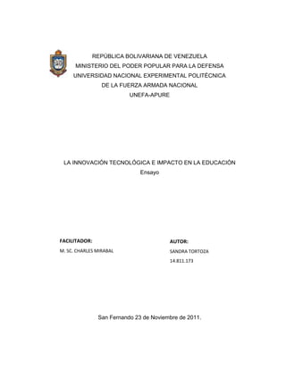 REPÚBLICA BOLIVARIANA DE VENEZUELA
      MINISTERIO DEL PODER POPULAR PARA LA DEFENSA
     UNIVERSIDAD NACIONAL EXPERIMENTAL POLITÉCNICA
                 DE LA FUERZA ARMADA NACIONAL
                          UNEFA-APURE




 LA INNOVACIÓN TECNOLÓGICA E IMPACTO EN LA EDUCACIÓN
                              Ensayo




FACILITADOR:                            AUTOR:
M. SC. CHARLES MIRABAL                  SANDRA TORTOZA
                                        14.811.173




               San Fernando 23 de Noviembre de 2011.
 