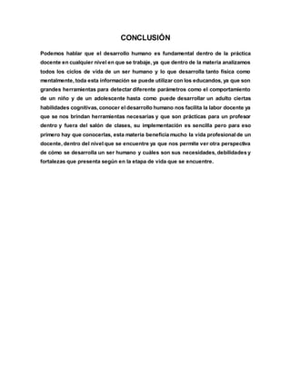 CONCLUSIÓN
Podemos hablar que el desarrollo humano es fundamental dentro de la práctica
docente en cualquier nivel en que se trabaje, ya que dentro de la materia analizamos
todos los ciclos de vida de un ser humano y lo que desarrolla tanto física como
mentalmente, toda esta información se puede utilizar con los educandos, ya que son
grandes herramientas para detectar diferente parámetros como el comportamiento
de un niño y de un adolescente hasta como puede desarrollar un adulto ciertas
habilidades cognitivas, conocer el desarrollo humano nos facilita la labor docente ya
que se nos brindan herramientas necesarias y que son prácticas para un profesor
dentro y fuera del salón de clases, su implementación es sencilla pero para eso
primero hay que conocerlas, esta materia beneficia mucho la vida profesional de un
docente, dentro del nivel que se encuentre ya que nos permite ver otra perspectiva
de cómo se desarrolla un ser humano y cuáles son sus necesidades, debilidades y
fortalezas que presenta según en la etapa de vida que se encuentre.
 