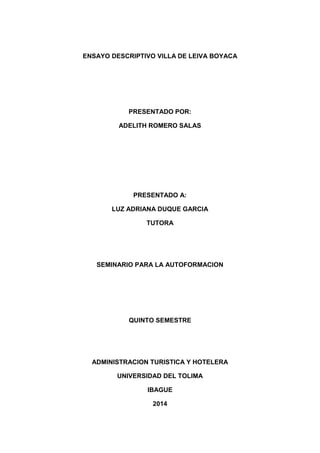ENSAYO DESCRIPTIVO VILLA DE LEIVA BOYACA
PRESENTADO POR:
ADELITH ROMERO SALAS
PRESENTADO A:
LUZ ADRIANA DUQUE GARCIA
TUTORA
SEMINARIO PARA LA AUTOFORMACION
QUINTO SEMESTRE
ADMINISTRACION TURISTICA Y HOTELERA
UNIVERSIDAD DEL TOLIMA
IBAGUE
2014
 